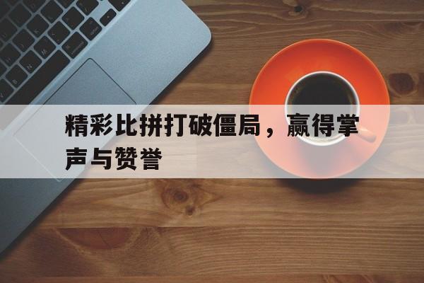 爱游戏网页版登录入口-精彩比拼打破僵局，赢得掌声与赞誉