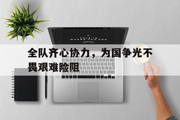 爱游戏网页版登录入口-全队齐心协力,为国争光不畏艰难险阻的简单介绍